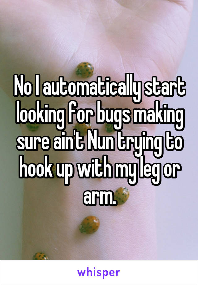 No I automatically start looking for bugs making sure ain't Nun trying to hook up with my leg or arm.