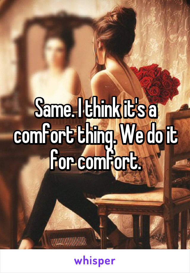 Same. I think it's a comfort thing. We do it for comfort.