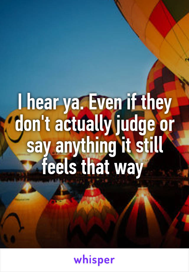 I hear ya. Even if they don't actually judge or say anything it still feels that way 