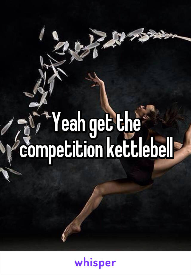 Yeah get the competition kettlebell