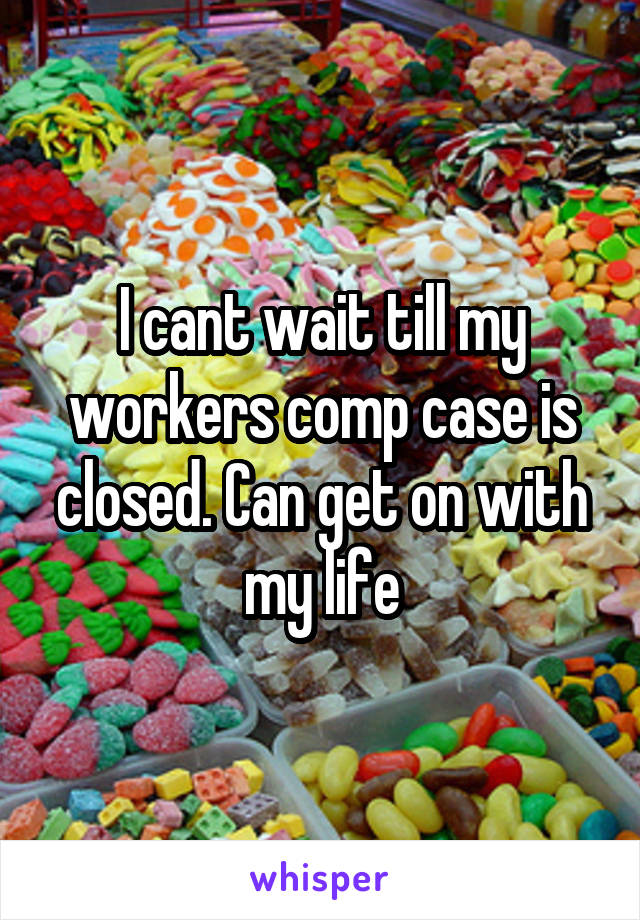 I cant wait till my workers comp case is closed. Can get on with my life