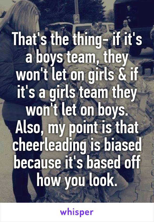 That's the thing- if it's a boys team, they won't let on girls & if it's a girls team they won't let on boys. Also, my point is that cheerleading is biased because it's based off how you look.