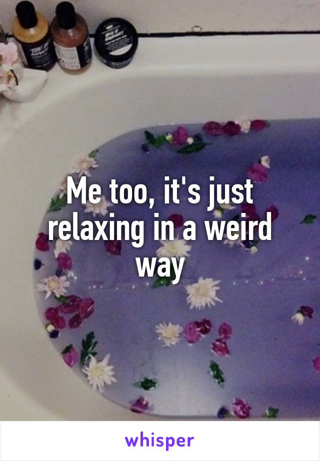 Me too, it's just relaxing in a weird way
