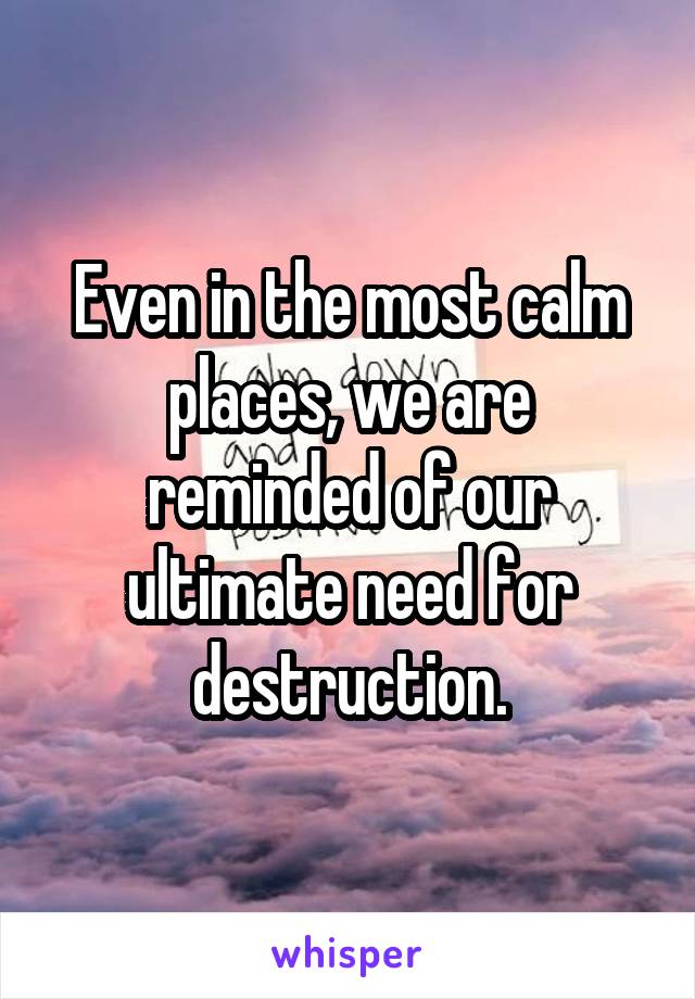 Even in the most calm places, we are reminded of our ultimate need for destruction.