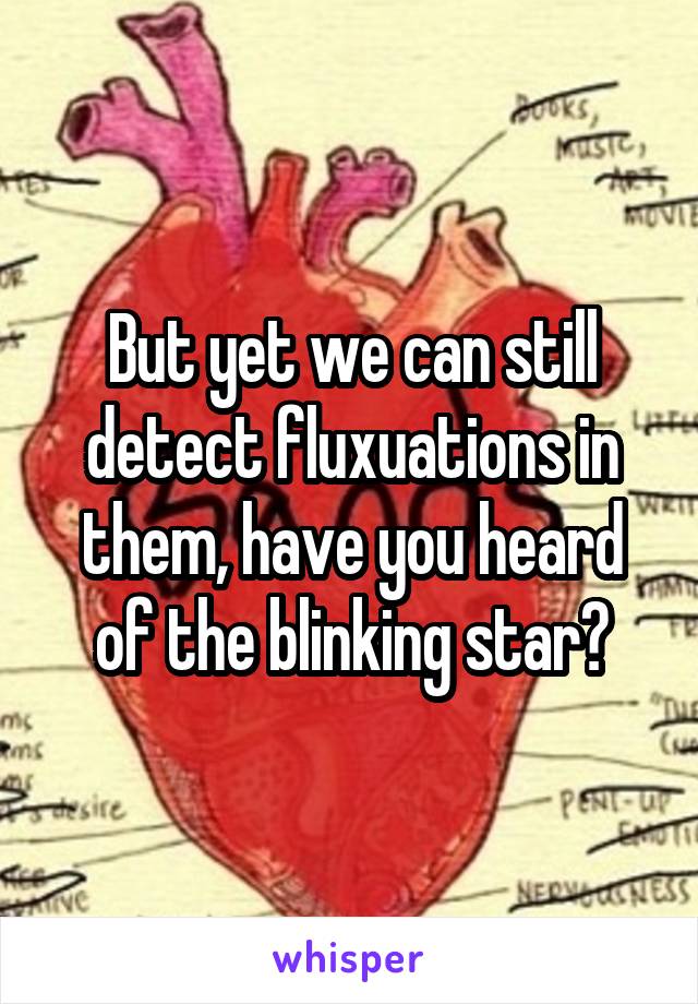 But yet we can still detect fluxuations in them, have you heard of the blinking star?