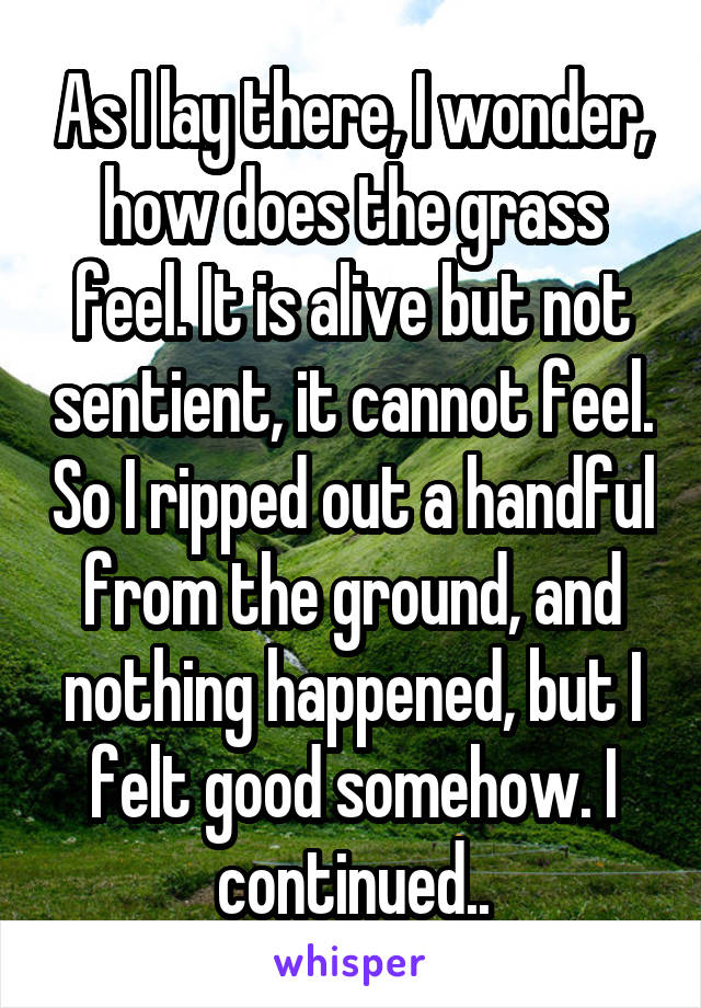 As I lay there, I wonder, how does the grass feel. It is alive but not sentient, it cannot feel. So I ripped out a handful from the ground, and nothing happened, but I felt good somehow. I continued..