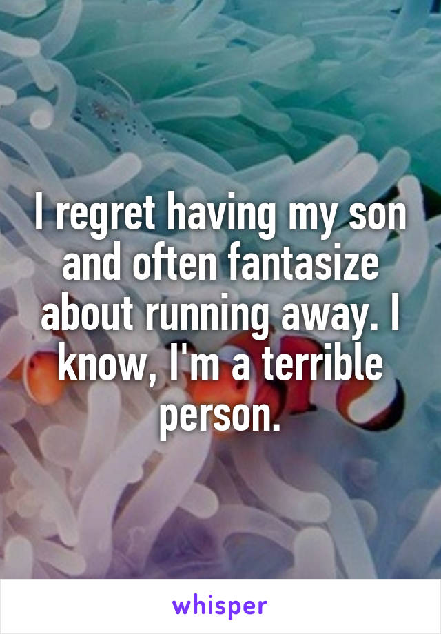 I regret having my son and often fantasize about running away. I know, I'm a terrible person.