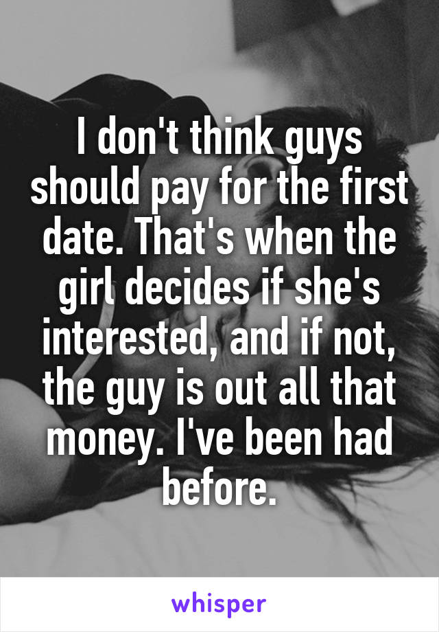 I don't think guys should pay for the first date. That's when the girl decides if she's interested, and if not, the guy is out all that money. I've been had before.