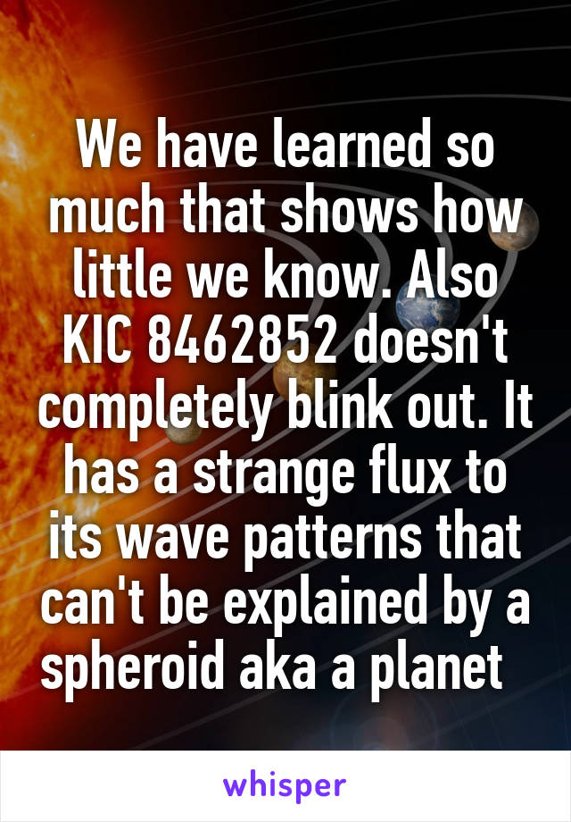 We have learned so much that shows how little we know. Also KIC 8462852 doesn't completely blink out. It has a strange flux to its wave patterns that can't be explained by a spheroid aka a planet  
