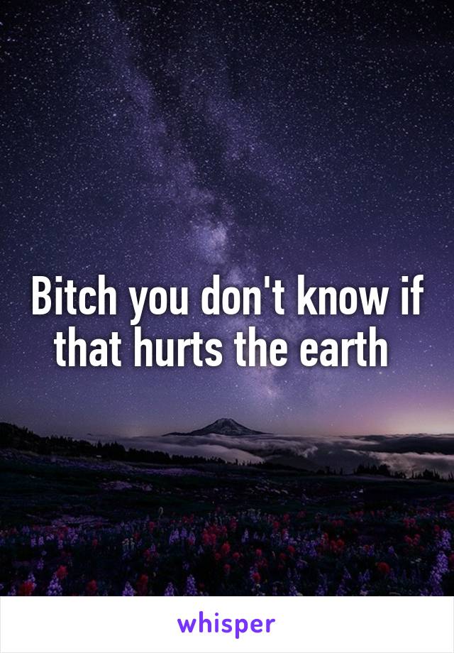 Bitch you don't know if that hurts the earth 