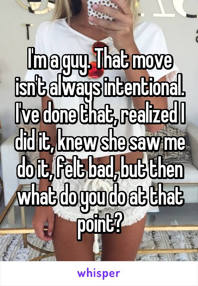I'm a guy. That move isn't always intentional. I've done that, realized I did it, knew she saw me do it, felt bad, but then what do you do at that point?