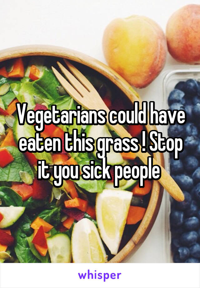 Vegetarians could have eaten this grass ! Stop it you sick people 
