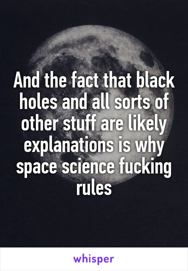 And the fact that black holes and all sorts of other stuff are likely explanations is why space science fucking rules