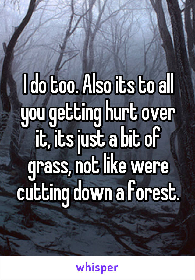 I do too. Also its to all you getting hurt over it, its just a bit of grass, not like were cutting down a forest.