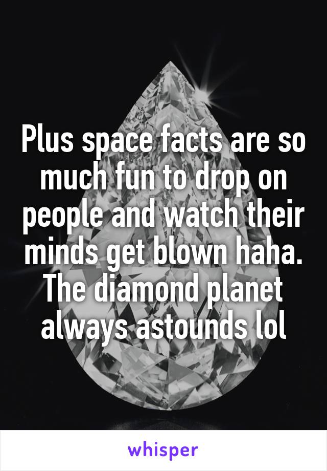 Plus space facts are so much fun to drop on people and watch their minds get blown haha. The diamond planet always astounds lol