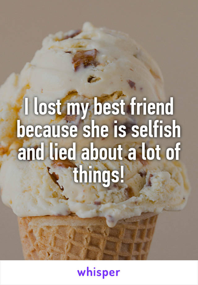 I lost my best friend because she is selfish and lied about a lot of things!
