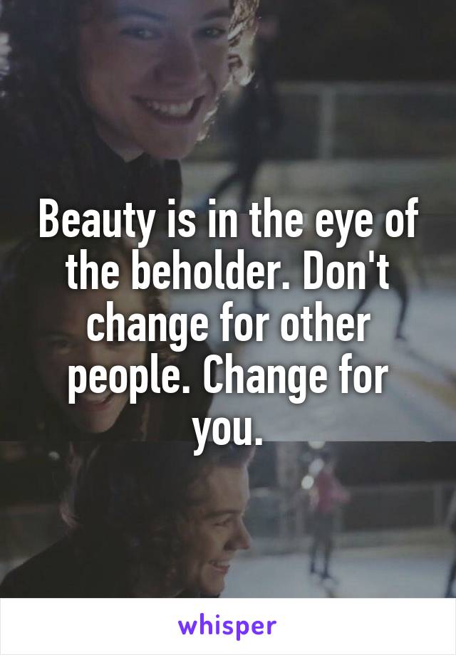 Beauty is in the eye of the beholder. Don't change for other people. Change for you.