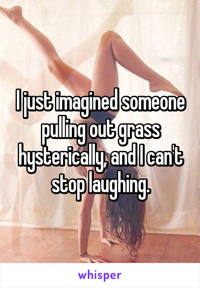 I just imagined someone pulling out grass hysterically, and I can't stop laughing.