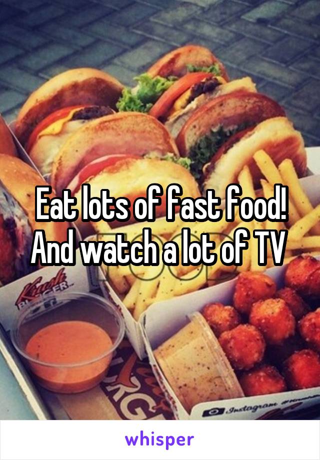 Eat lots of fast food!
And watch a lot of TV 