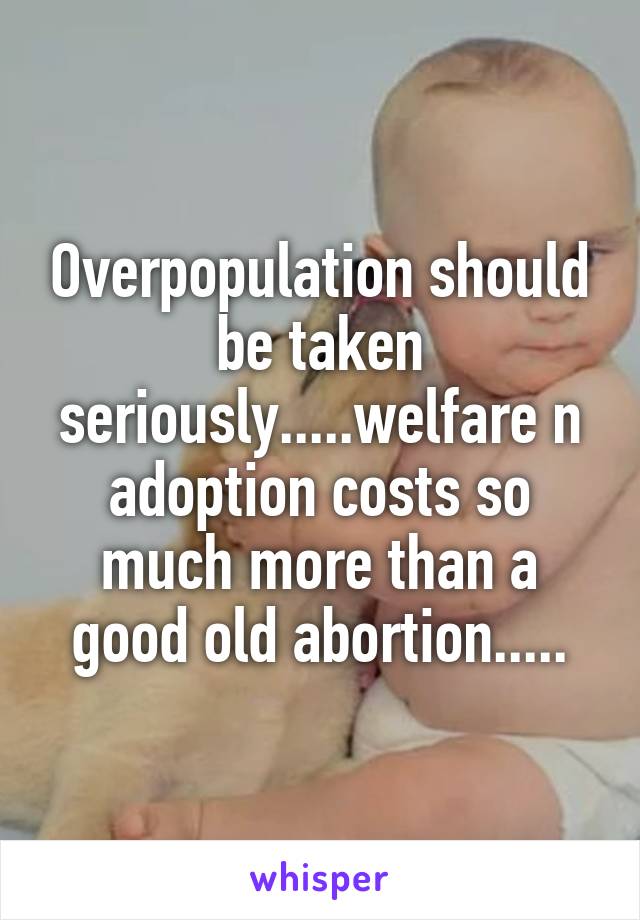 Overpopulation should be taken seriously.....welfare n adoption costs so much more than a good old abortion.....