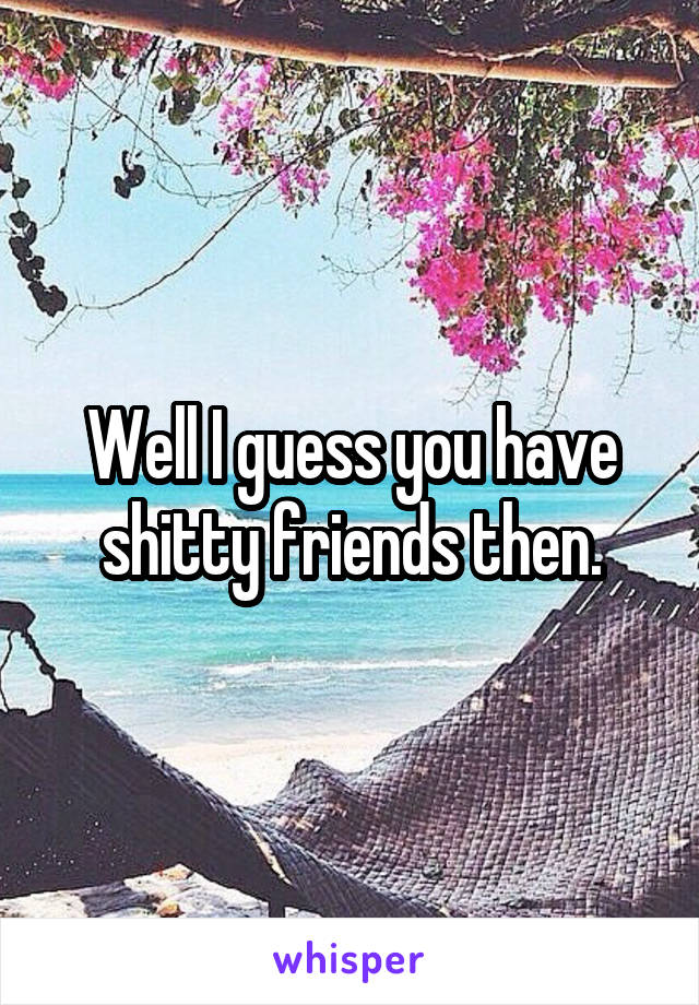 Well I guess you have shitty friends then.