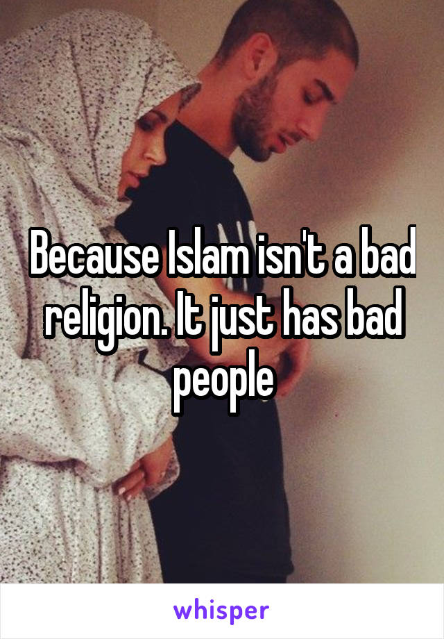 Because Islam isn't a bad religion. It just has bad people
