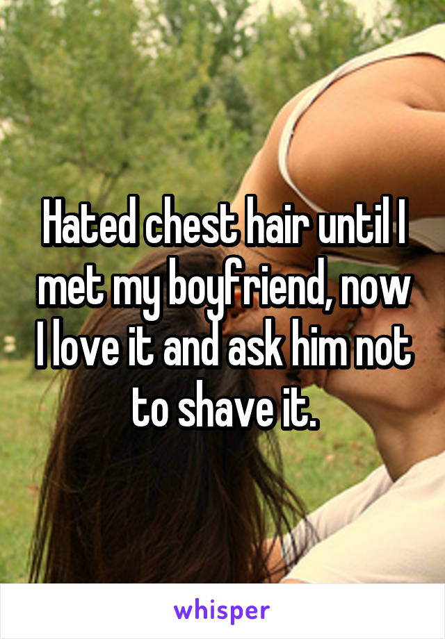 Hated chest hair until I met my boyfriend, now I love it and ask him not to shave it.