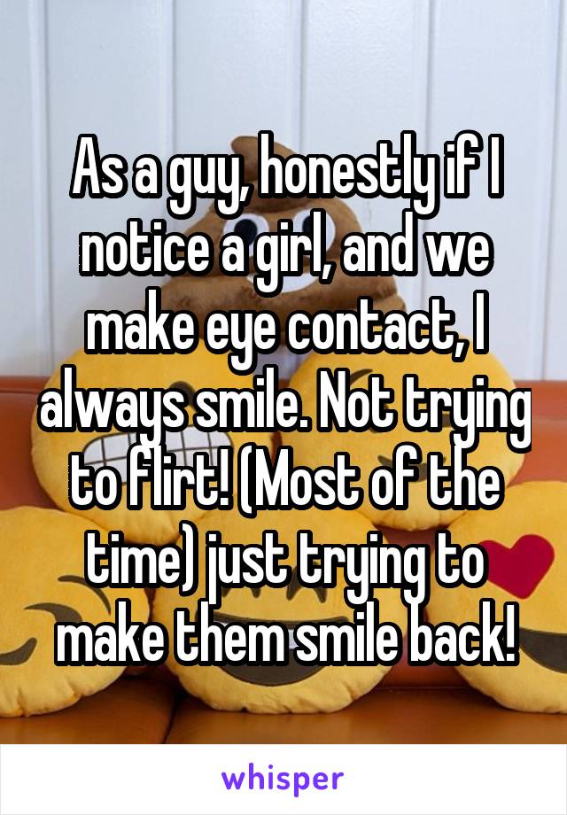 As a guy, honestly if I notice a girl, and we make eye contact, I always smile. Not trying to flirt! (Most of the time) just trying to make them smile back!
