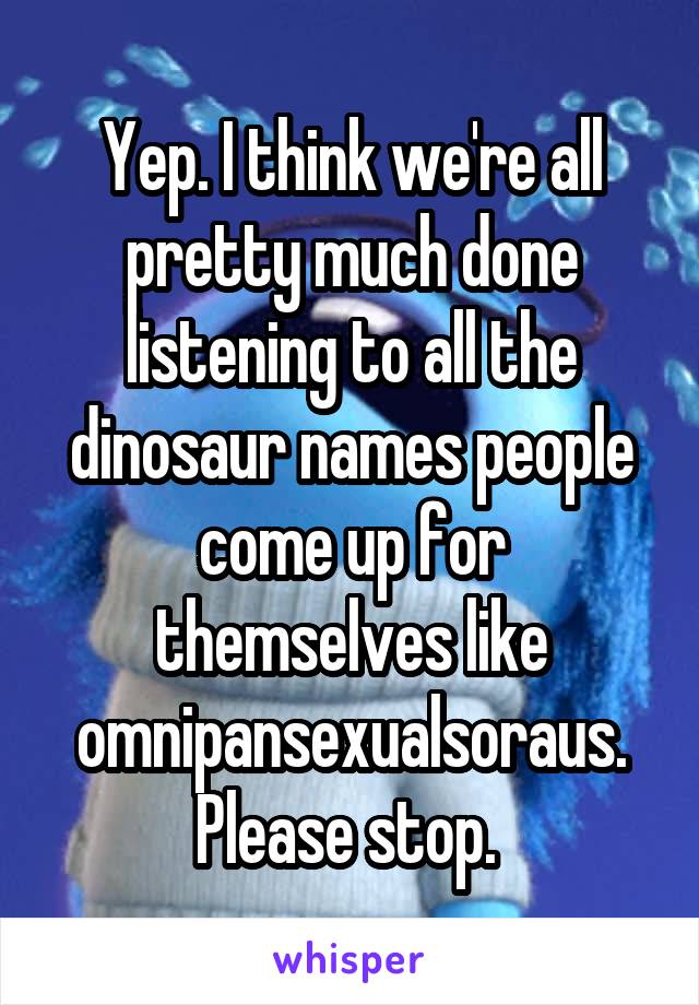 Yep. I think we're all pretty much done listening to all the dinosaur names people come up for themselves like omnipansexualsoraus. Please stop. 