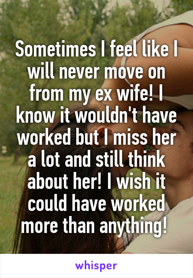 Sometimes I feel like I will never move on from my ex wife! I know it wouldn't have worked but I miss her a lot and still think about her! I wish it could have worked more than anything! 