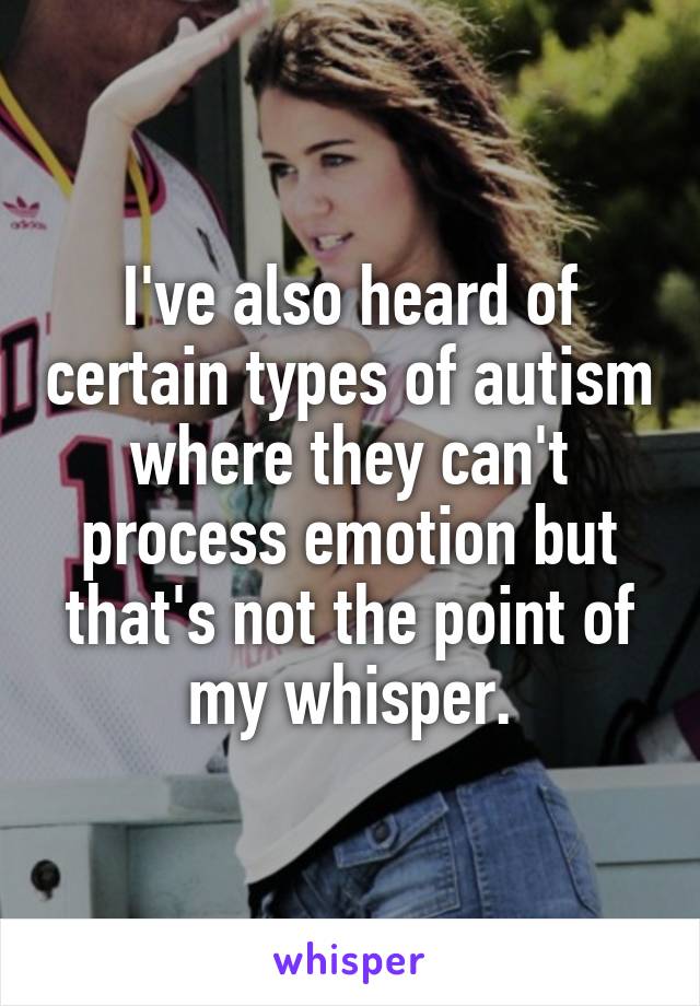 I've also heard of certain types of autism where they can't process emotion but that's not the point of my whisper.