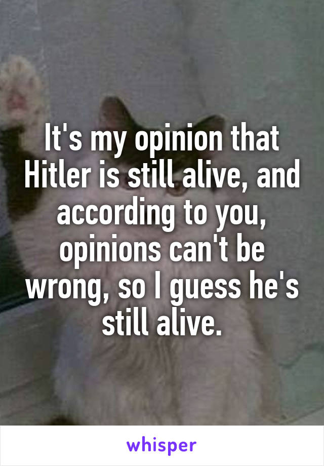 It's my opinion that Hitler is still alive, and according to you, opinions can't be wrong, so I guess he's still alive.