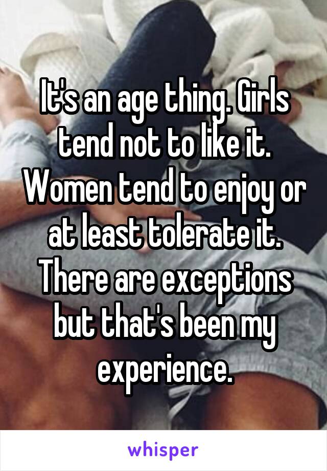 It's an age thing. Girls tend not to like it. Women tend to enjoy or at least tolerate it. There are exceptions but that's been my experience.