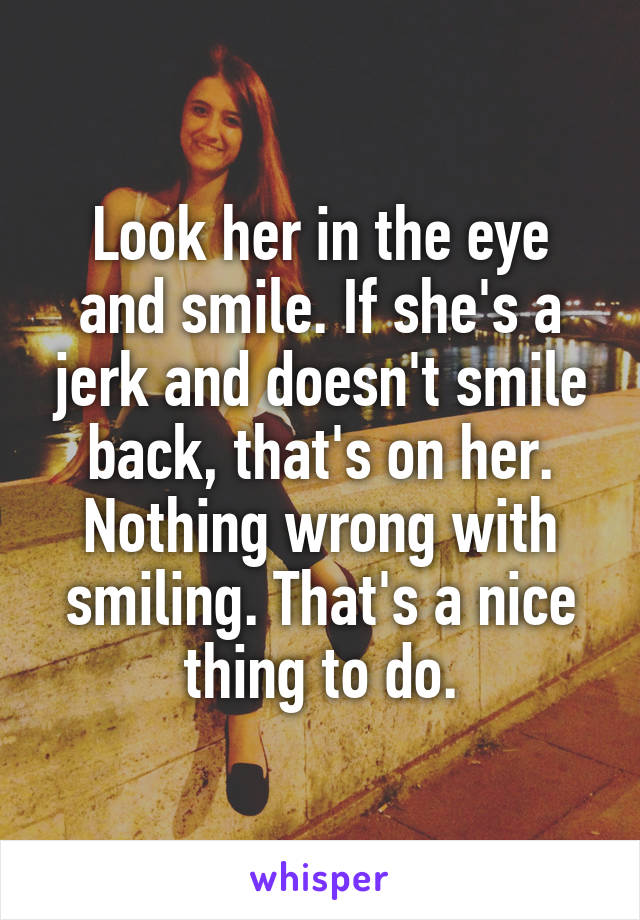 Look her in the eye and smile. If she's a jerk and doesn't smile back, that's on her. Nothing wrong with smiling. That's a nice thing to do.