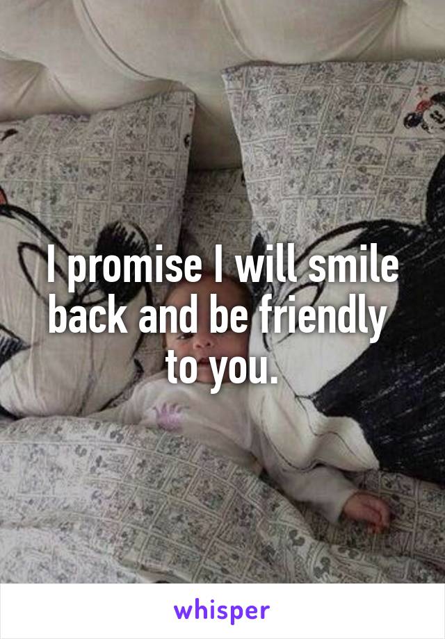 I promise I will smile back and be friendly  to you.