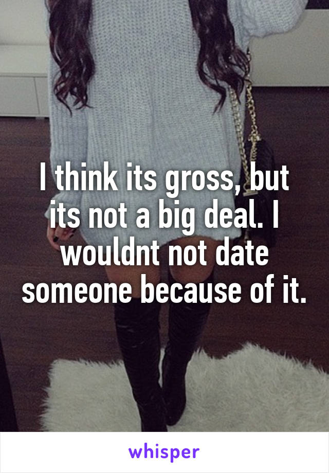 I think its gross, but its not a big deal. I wouldnt not date someone because of it.