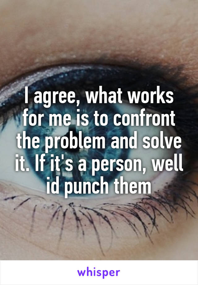 I agree, what works for me is to confront the problem and solve it. If it's a person, well id punch them