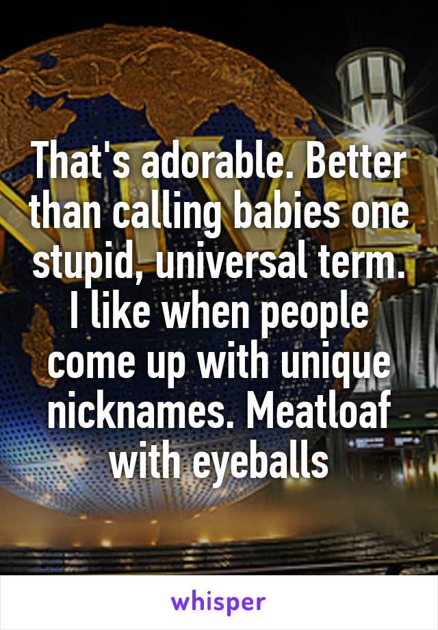 That's adorable. Better than calling babies one stupid, universal term. I like when people come up with unique nicknames. Meatloaf with eyeballs