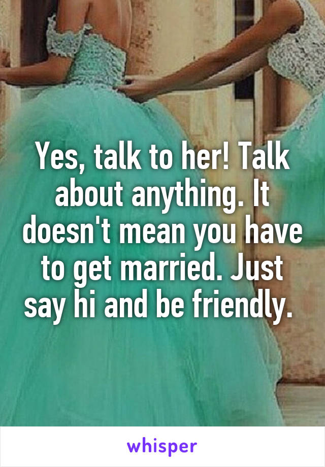 Yes, talk to her! Talk about anything. It doesn't mean you have to get married. Just say hi and be friendly. 