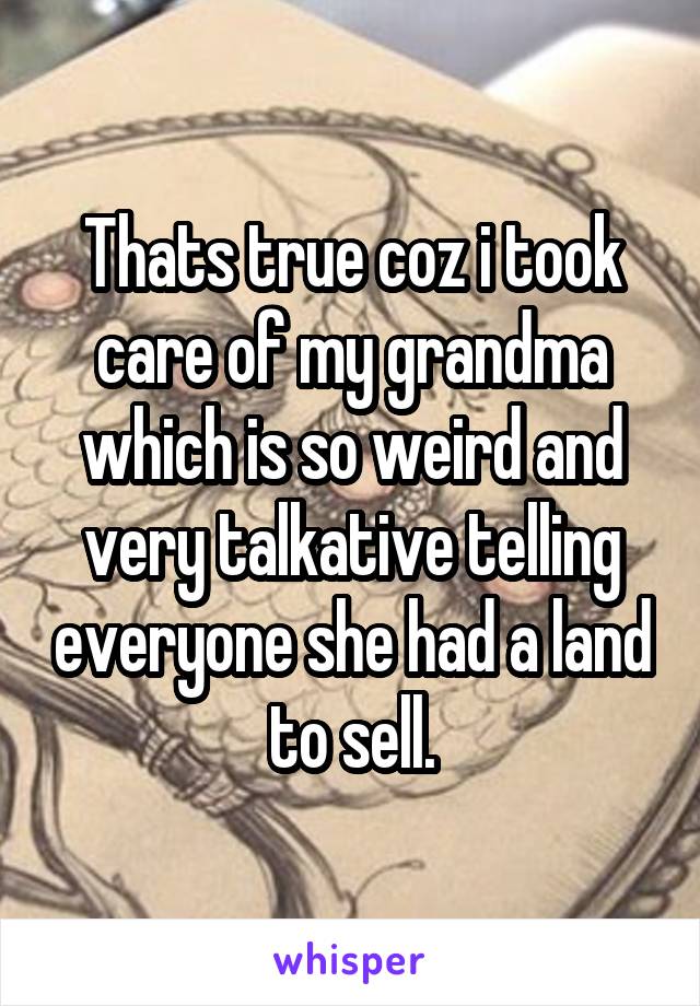 Thats true coz i took care of my grandma which is so weird and very talkative telling everyone she had a land to sell.