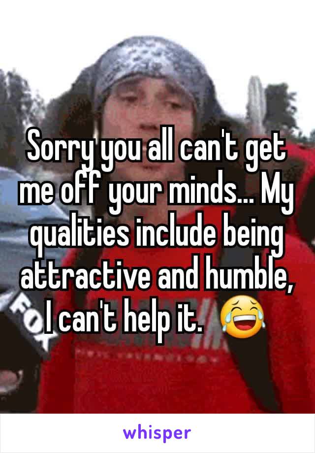 Sorry you all can't get me off your minds... My qualities include being attractive and humble, I can't help it.  😂