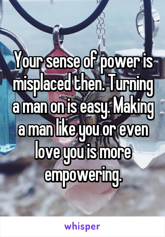 Your sense of power is misplaced then. Turning a man on is easy. Making a man like you or even love you is more empowering.