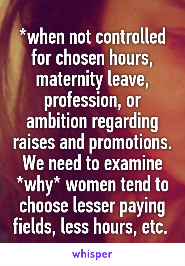 *when not controlled for chosen hours, maternity leave, profession, or ambition regarding raises and promotions. We need to examine *why* women tend to choose lesser paying fields, less hours, etc. 