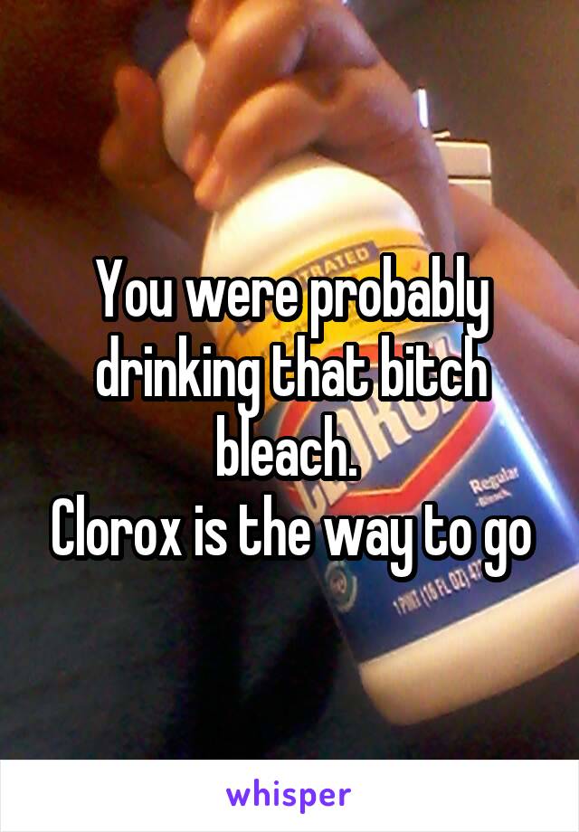 You were probably drinking that bitch bleach. 
Clorox is the way to go