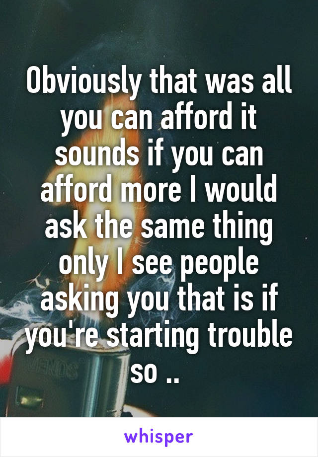 Obviously that was all you can afford it sounds if you can afford more I would ask the same thing only I see people asking you that is if you're starting trouble so .. 