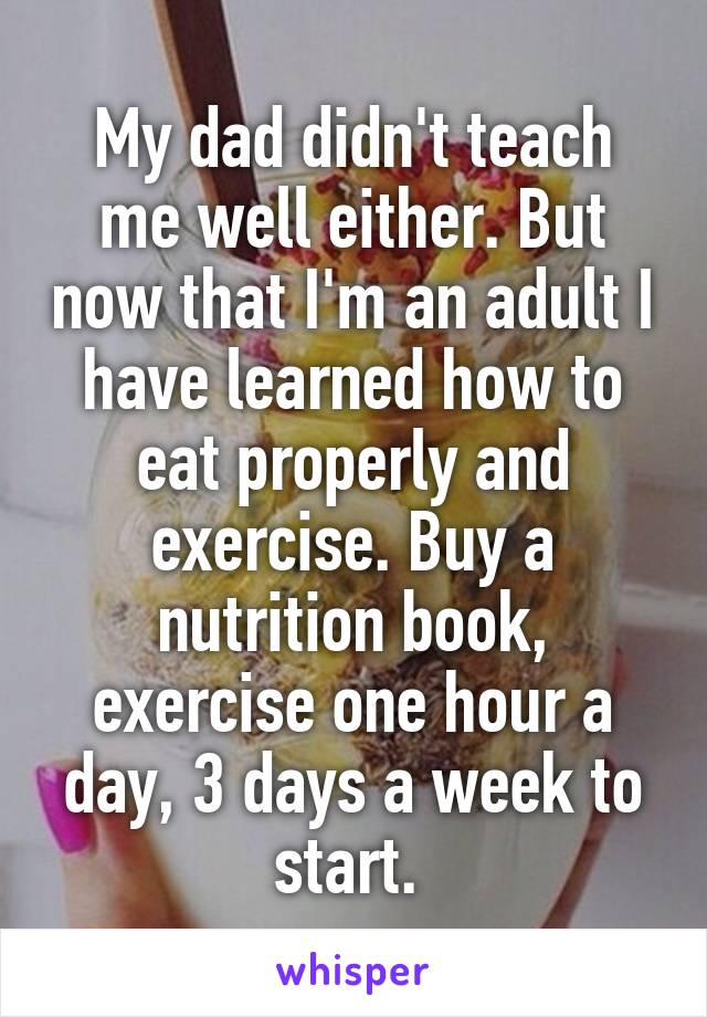 My dad didn't teach me well either. But now that I'm an adult I have learned how to eat properly and exercise. Buy a nutrition book, exercise one hour a day, 3 days a week to start. 