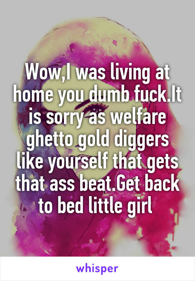 Wow,I was living at home you dumb fuck.It is sorry as welfare ghetto gold diggers like yourself that gets that ass beat.Get back to bed little girl 