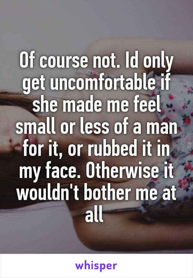 Of course not. Id only get uncomfortable if she made me feel small or less of a man for it, or rubbed it in my face. Otherwise it wouldn't bother me at all 