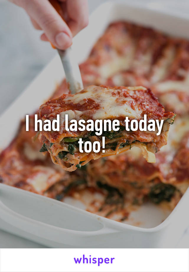 I had lasagne today too! 