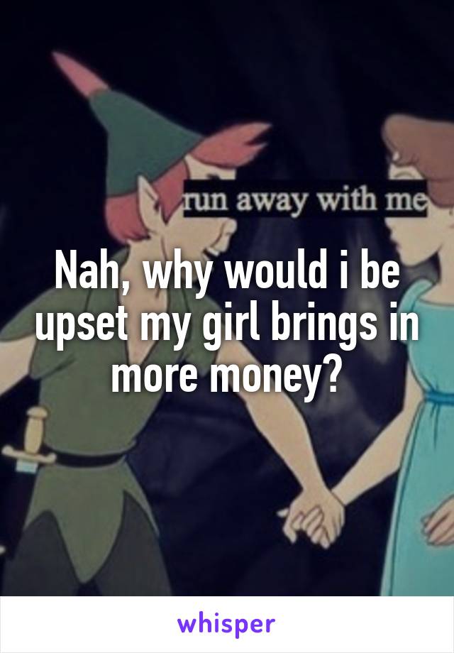 Nah, why would i be upset my girl brings in more money?